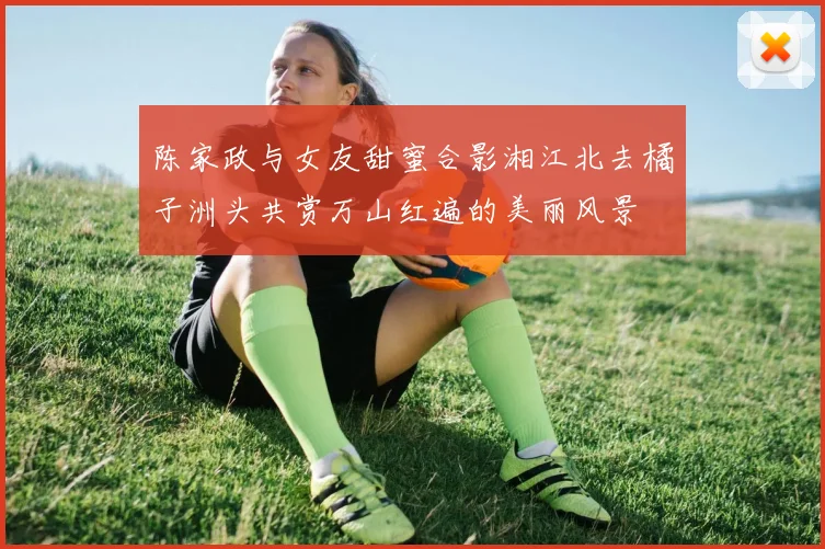 陈家政与女友甜蜜合影湘江北去橘子洲头共赏万山红遍的美丽风景