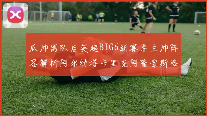 瓜帅离队后英超BIG6新赛季主帅阵容解析阿尔特塔卡里克阿隆索斯洛特的挑战与机遇
