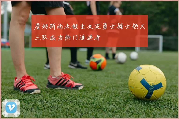 詹姆斯尚未做出决定勇士骑士热火三队成为热门追逐者