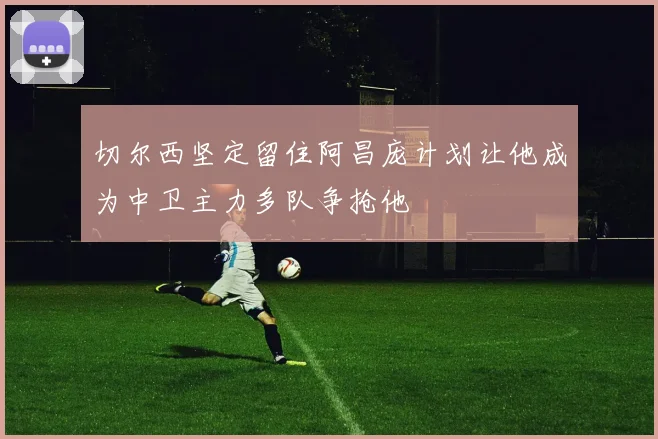 切尔西坚定留住阿昌庞计划让他成为中卫主力多队争抢他