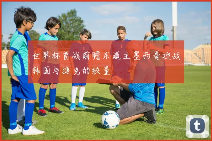 世界杯首战前瞻东道主墨西哥迎战韩国与捷克的较量