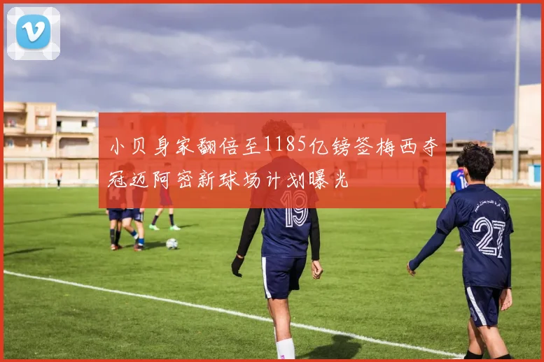 小贝身家翻倍至1185亿镑签梅西夺冠迈阿密新球场计划曝光