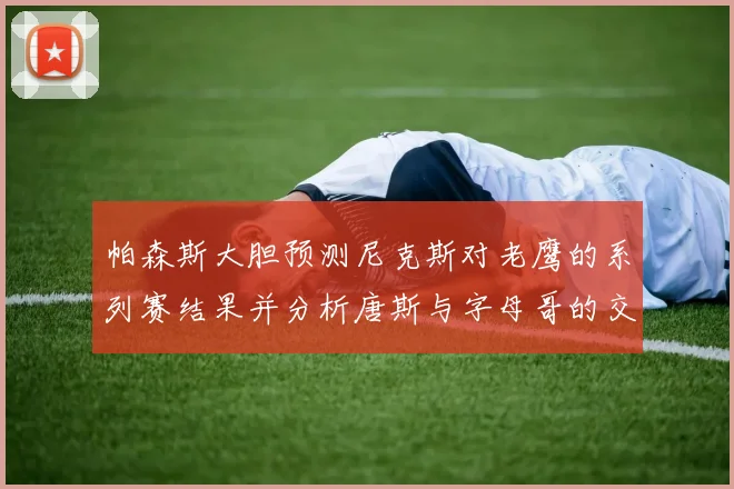 帕森斯大胆预测尼克斯对老鹰的系列赛结果并分析唐斯与字母哥的交易可能性