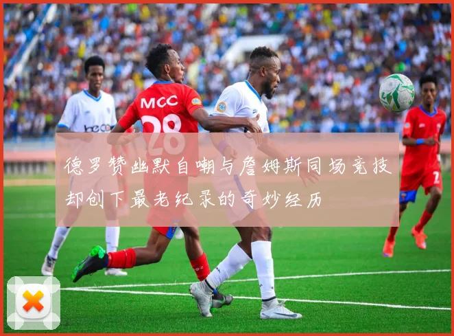 德罗赞幽默自嘲与詹姆斯同场竞技却创下最老纪录的奇妙经历
