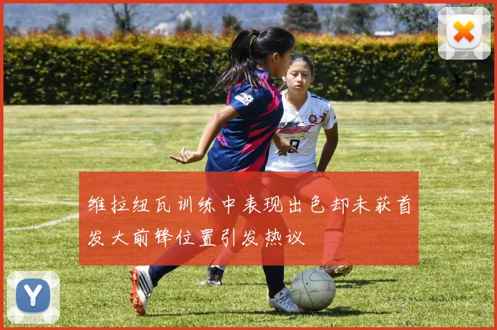 维拉纽瓦训练中表现出色却未获首发大前锋位置引发热议