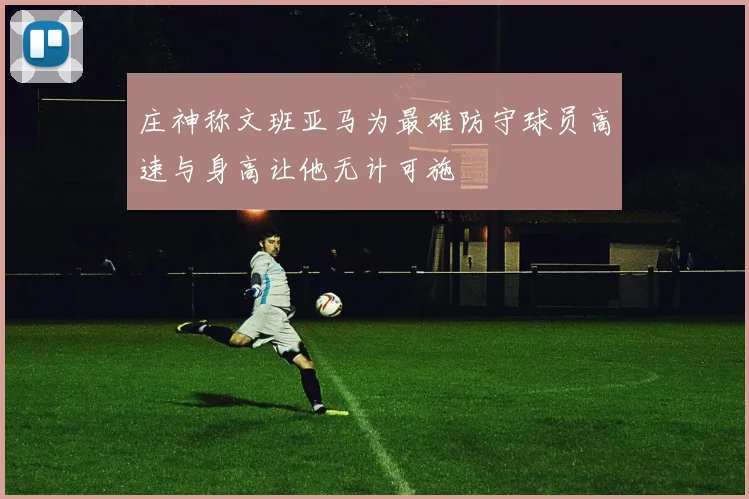 庄神称文班亚马为最难防守球员高速与身高让他无计可施