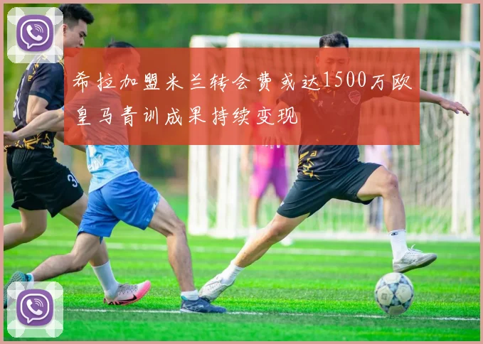 希拉加盟米兰转会费或达1500万欧皇马青训成果持续变现