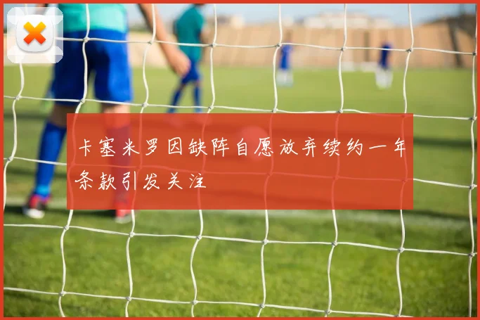 卡塞米罗因缺阵自愿放弃续约一年条款引发关注