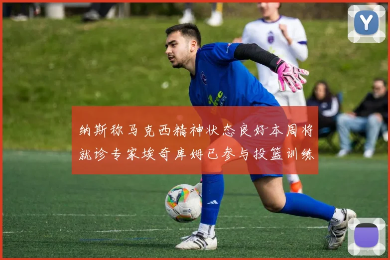 纳斯称马克西精神状态良好本周将就诊专家埃奇库姆已参与投篮训练