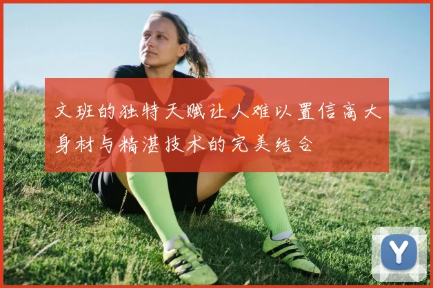 文班的独特天赋让人难以置信高大身材与精湛技术的完美结合