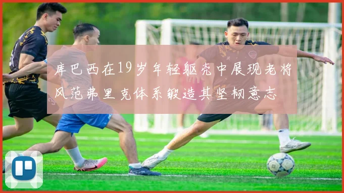 库巴西在19岁年轻躯壳中展现老将风范弗里克体系锻造其坚韧意志