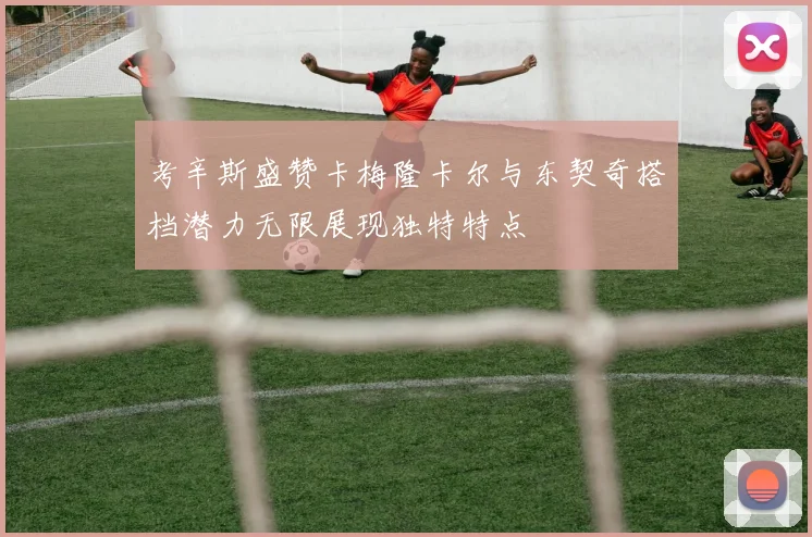 考辛斯盛赞卡梅隆卡尔与东契奇搭档潜力无限展现独特特点