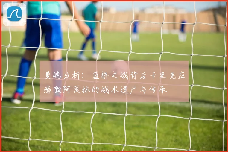 曼晚分析：蓝桥之战背后卡里克应感激阿莫林的战术遗产与传承