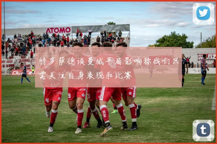特罗萨德谈曼城平局影响称我们只需关注自身表现和比赛