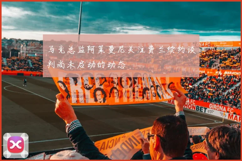 马竞总监阿莱曼尼关注费兰续约谈判尚未启动的动态