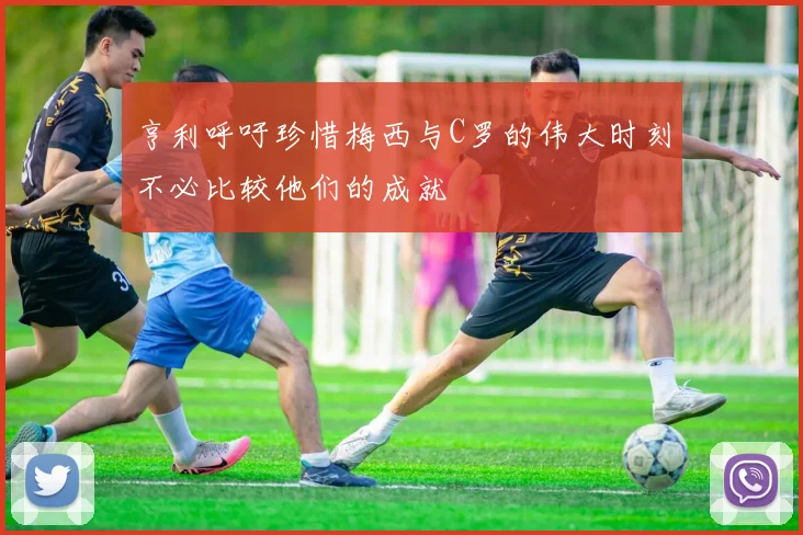 亨利呼吁珍惜梅西与C罗的伟大时刻不必比较他们的成就