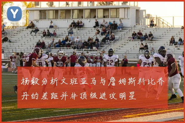 杨毅分析文班亚马与詹姆斯科比乔丹的差距并非顶级进攻明星