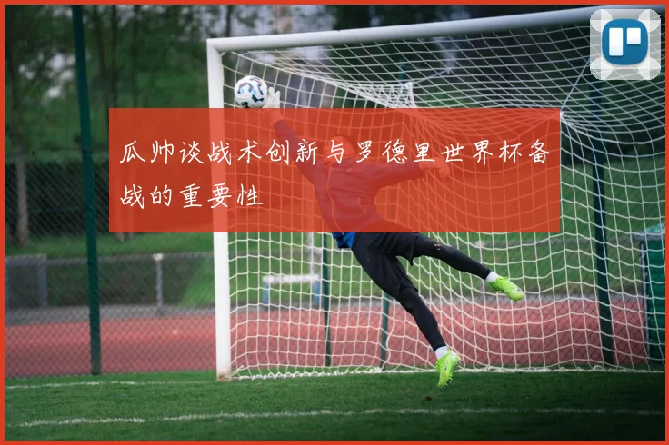 瓜帅谈战术创新与罗德里世界杯备战的重要性