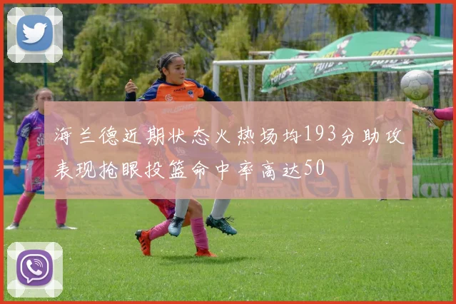 海兰德近期状态火热场均193分助攻表现抢眼投篮命中率高达50