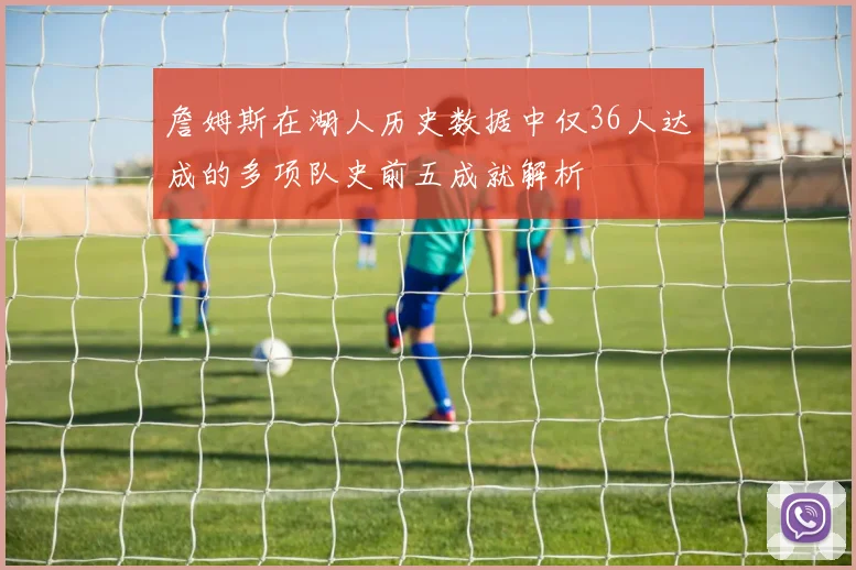 詹姆斯在湖人历史数据中仅36人达成的多项队史前五成就解析