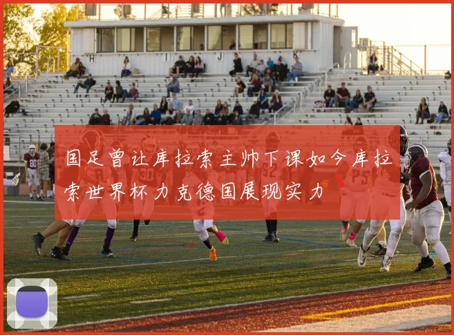 国足曾让库拉索主帅下课如今库拉索世界杯力克德国展现实力