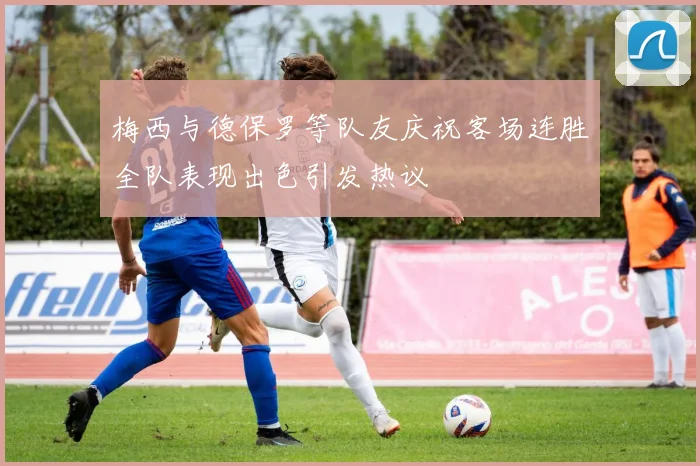 梅西与德保罗等队友庆祝客场连胜全队表现出色引发热议