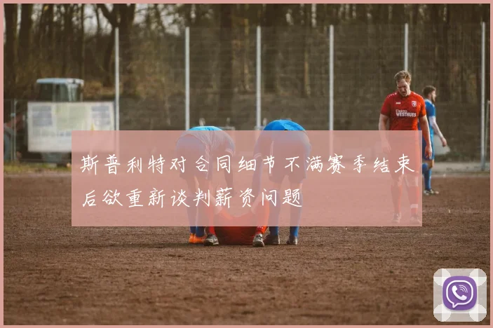 斯普利特对合同细节不满赛季结束后欲重新谈判薪资问题