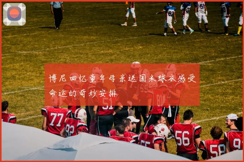 博尼回忆童年母亲送国米球衣感受命运的奇妙安排