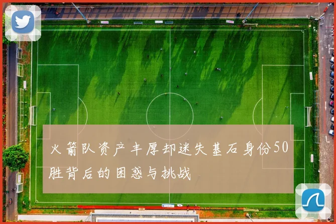 火箭队资产丰厚却迷失基石身份50胜背后的困惑与挑战