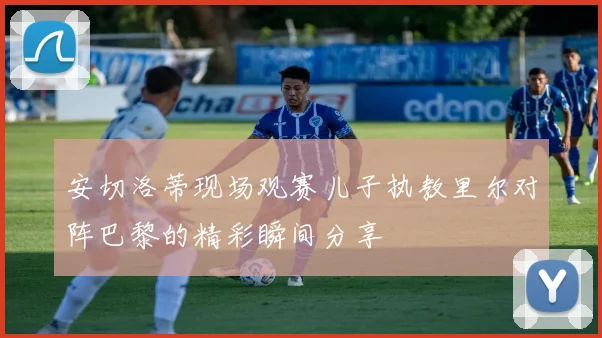 安切洛蒂现场观赛儿子执教里尔对阵巴黎的精彩瞬间分享